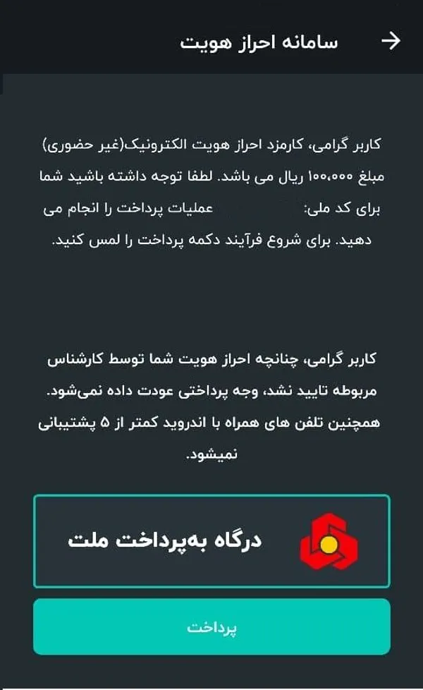 در مرحله بعد شما به مرحله پرداخت هزینه احراز هویت وارد می&zwnj;شوید. در نظر داشته باشید که احراز هویت در تلفن های هوشمند با اندروید کمتر از 5 پشتیبانی نمی&zwnj;شود. همچنین در صورت عدم تایید فرآیند احراز هویت توسط کارشناس مربوطه هزینه پرداخت شده شما عودت داده نخواهد شد.

هزینه احراز هویت 10 هزار تومان است که می&zwnj;توانید از طریق درگاه بانکی پرداخت کنید. برای این کار در صفحه زیر روی گزینه پرداخت کلیک کنید.
